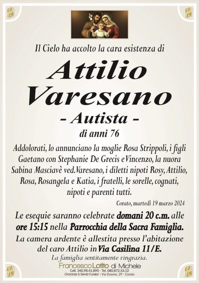 Il Cielo ha accolto la cara esistenza diAttilio
Varesano
– Autista –
di anni 76
Addolorati, lo annunciano la moglie Rosa Strippoli, i figli
Gaetano con Stephanie De Grecis e Vincenzo, la nuora
Sabina Masciavè ved. Varesano, i diletti nipoti Rosy, Attilio,
Rosa, Rosangela e Katia, i fratelli, le sorelle, cognati,
nipoti e parenti tutti.
Corato, martedì 19 marzo 2024
Le esequie saranno celebrate domani 20 c.m. alle
ore 15:15 nella Parrocchia della Sacra Famiglia.
La camera ardente è allestita presso l’abitazione
del caro Attilio in Via Casilina 11/E.
La famiglia sentitamente ringrazia.