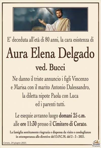 E’ deceduta all’età di 80 anni, la cara esistenza di
Aura Elena Delgado
ved. Bucci
Ne danno il triste annuncio i figli Vincenzo
e Marisa con il marito Antonio Dalessandro,
la diletta nipote Paola con Luca
ed i parenti tutti.
Le esequie avranno luogo domani 25 c.m.
alle ore 11:30 presso il Cimitero di Corato.
La famiglia sentitamente ringrazia e dispensa da visite e condoglianze
in ottemperanza alle direttive del D.P.C.M. del 2 – 3 – 2021.