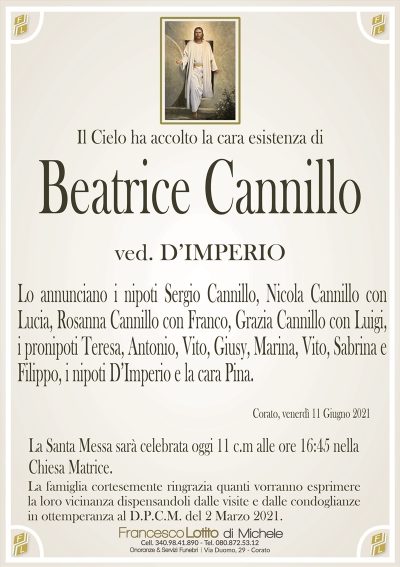 Il Cielo ha accolto la cara esistenza di
Beatrice Cannillo
ved. D’IMPERIO
Lo annunciano i nipoti Sergio Cannillo, Nicola Cannillo con
Lucia, Rosanna Cannillo con Franco, Grazia Cannillo con Luigi,
i pronipoti Teresa, Antonio, Vito, Giusy, Marina, Vito, Sabrina e
Filippo, i nipoti D’Imperio e la cara Pina.
Corato, venerdì 11 Giugno 2021
La Santa Messa sarà celebrata oggi 11 c.m alle ore 16:45 nella
Chiesa Matrice.La famiglia cortesemente ringrazia quanti vorranno esprimere
la loro vicinanza dispensandoli dalle visite e dalle condoglianze
in ottemperanza al D.P.C.M. del 2 Marzo 2021.