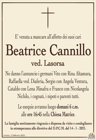 E’ venuta a mancare all’affetto dei suoi cari
Beatrice Cannillo
ved. Lasorsa
Ne danno l’annuncio i germani Vito con Rina Altamura, Raffaella ved. Diaferia, Sergio con Angela Ventura,
Cataldo con Lena Minafra e Franco con Nicolangela
Nichilo, i cognati, i nipoti e parenti tutti.
Le esequie avranno luogo domani 6 c.m.
alle ore 16:45 nella Chiesa Matrice.
La famiglia sentitamente ringrazia e dispensa da visite e condoglianze
in ottemperanza alle direttive del D.P.C.M. del 14 – 1 – 2021.
