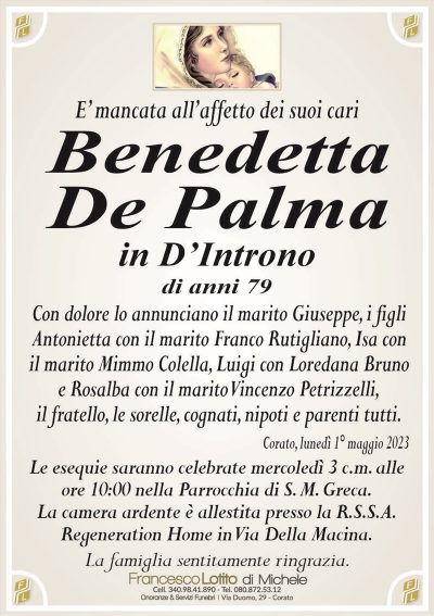 E’ mancata all’affetto dei suoi cariBenedetta
De Palma
in D’Introno
di anni 79
Con dolore lo annunciano il marito Giuseppe, i figli
Antonietta con il marito Franco Rutigliano, Isa con
il marito Mimmo Colella, Luigi con Loredana Bruno
e Rosalba con il marito Vincenzo Petrizzelli,
il fratello, le sorelle, cognati, nipoti e parenti tutti.
Corato, lunedì 1° maggio 2023
Le esequie saranno celebrate mercoledì 3 c.m. alle
ore 10:00 nella Parrocchia di S. M. Greca.
La camera ardente è allestita presso la R.S.S.A.
Regeneration Home in Via Della Macina.
La famiglia sentitamente ringrazia.