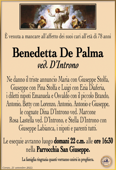È venuta a mancare all’affetto dei suoi cari all’età di 78 anni
Benedetta De Palma
ved. D’Introno
Ne danno il triste annuncio Maria con Giuseppe Stolfa, Giuseppe con Pina Stolfa e Luigi con Ezia Diaferia, i diletti nipoti Emanuela e Osvaldo con il piccolo Brando, Antonio, Betty con Lorenzo, Antonio, Antonio e Giuseppe, le cognate Dina D’Introno ved. Marcone, Rosa Lastella ved. D’Introno, e Stella D’Introno con Giuseppe Labianca, i nipoti e parenti tutti.
Le esequie avranno luogo domani 22 c.m. alle ore 16:30 nella Parrocchia San Giuseppe.
La famiglia ringrazia quanti vorranno unirsi in preghiera.
Corato, 21 settembre 2023.
