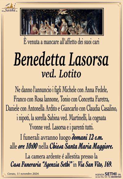 È venuta a mancare all’affetto dei suoi cari
Benedetta Lasorsa
ved. Lotito
Ne danno l’annuncio i figli Michele con Anna Fedele, Franco con Rosa lannone, Tonio con Concetta Faretra, Daniele con Antonella Ardito e Giancarlo con Claudia Casalino, i nipoti, la sorella Sabina ved. Martinelli, la cognata Yvonne ved. Lasorsa e i parenti tutti.
I funerali avranno luogo domani 12 c.m. alle ore 10:00 nella Chiesa Santa Maria Maggiore.
La camera ardente é allestita presso la Casa Funeraria “Agenzia Sethi” in Via San Vito, 169.