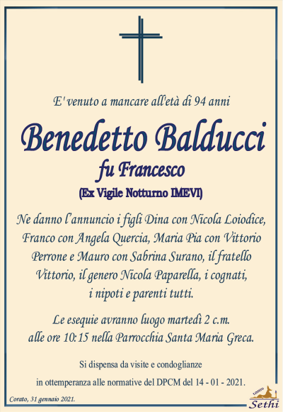 E’ venuto a mancare all’età di 94 anni
Benedetto Balducci
fu Francesco
(Ex Vigile Notturno IMEVI)
Ne danno l’annuncio i figli Dina con Nicola Loiodice, Franco con Angela Quercia, Maria Pia con Vittorio Perrone e Mauro con Sabrina Surano, il fratello Vittorio, il genero Nicola Paparella, i cognati, i nipoti e parenti tutti.
Corato, 1 febbraio 2021.
Le esequie avranno luogo domani 2 c.m. alle ore 10:15 nella Parrocchia Santa Maria Greca.
Si dispensa da visite e condoglianze in ottemperanza alle direttive del DPCM del 14 – 01 – 2020.