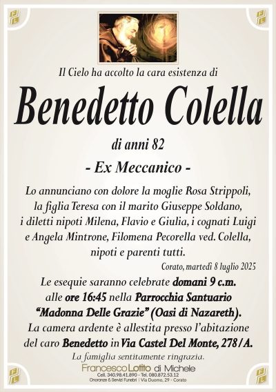Il Cielo ha accolto la cara esistenza di
Benedetto Colella
di anni 82
– Ex Meccanico –
Lo annunciano con dolore la moglie Rosa Strippoli,
la figlia Teresa con il marito Giuseppe Soldano,
i diletti nipoti Milena, Flavio e Giulia, i cognati Luigi
e Angela Mintrone, Filomena Pecorella ved. Colella,
nipoti e parenti tutti.
Corato, martedì 8 luglio 2025
Le esequie saranno celebrate domani 9 c.m.
alle ore 16:45 nella Parrocchia Santuario
‘‘Madonna Delle Grazie’’ (Oasi di Nazareth).
La camera ardente è allestita presso l’abitazione
del caro Benedetto in Via Castel Del Monte, 278/A.
La famiglia sentitamente ringrazia.