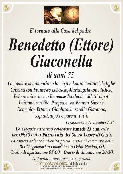 E’ tornato alla Casa del padreBenedetto (Ettore)
Giaconella
di anni 75
Con dolore lo annunciano la moglie Laura Venitucci, le figlie
Cristina con Francesco Lobascio, Mariangela con Michele
Tedone e Valeria con Tommaso Balducci, i diletti nipoti
Luisiana, Pasquale, Simone, Domenico, Ettore e Gianluca,
la sorella Giovanna, cognati, nipoti e parenti tutti.
Corato, sabato 21 dicembre 2024
Le esequie saranno celebrate lunedì 23 c.m. alle
ore 09:30 nella Parrocchia del Sacro Cuore di Gesù.
La camera ardente è allestita presso la sala di commiato della
RH ‘‘Regeneration Home’’ in Via Della Macina, 60.
Orario di apertura ore 08:00 – Orario di chiusura ore 20:30.
La famiglia sentitamente ringrazia.