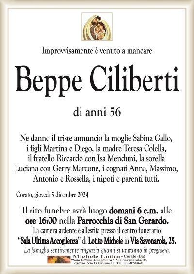 Improvvisamente è venuto a mancareBeppe Ciliberti
di anni 56
Ne danno il triste annuncio la moglie Sabina Gallo,
i figli Martina e Diego, la madre Teresa Colella,
il fratello Riccardo con Isa Menduni, la sorella
Luciana con Gerry Marcone, i cognati Anna, Massimo,
Antonio e Rossella, i nipoti e parenti tutti.
Corato, giovedì 5 dicembre 2024
Il rito funebre avrà luogo domani 6 c.m. alle
ore 16:00 nella Parrocchia di San Gerardo.
La camera ardente è allestita presso il centro funerario
‘‘Sala Ultima Accoglienza’’ di Lotito Michele in Via Savonarola, 25.
La famiglia sentitamente ringrazia quanti si uniranno in preghiera.