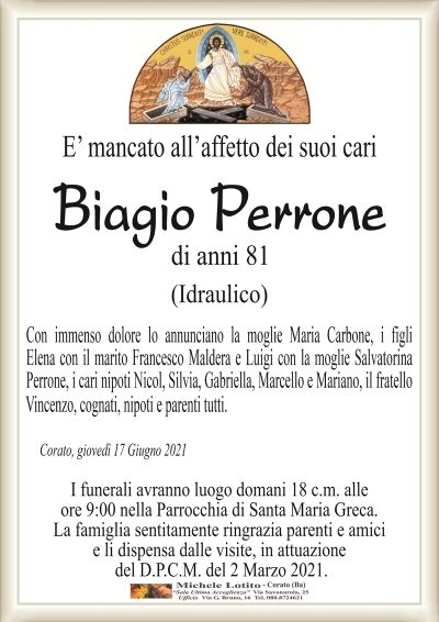 E’ mancato all’affetto dei suoi cari
Biagio Perrone
di anni 81
(Idraulico)
Con immenso dolore lo annunciano la moglie Maria Carbone, i figli
Elena con il marito Francesco Maldera e Luigi con la moglie Salvatorina
Perrone, i cari nipoti Nicol, Silvia, Gabriella, Marcello e Mariano, il fratello
Vincenzo, cognati, nipoti e parenti tutti.
Corato, giovedì 17 Giugno 2021
I funerali avranno luogo domani 18 c.m. alle
ore 9:00 nella Parrocchia di Santa Maria Greca.
La famiglia sentitamente ringrazia parenti e amici
e li dispensa dalle visite, in attuazione
del D.P.C.M. del 2 Marzo 2021.