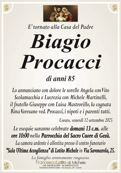 E’ tornato alla Casa del Padre
Biagio
Procacci
di anni 85
Lo annunciano con dolore le sorelle Angela con Vito
Scolamacchia e Lucrezia con Michele Martinelli,
il fratello Giuseppe con Luisa Mastrorillo, la cognata
Rina Varesano ved. Procacci, i nipoti e i parenti tutti.
Corato, venerdì 12 settembre 2025
Le esequie saranno celebrate domani 13 c.m. alle
ore 10:00 nella Parrocchia del Sacro Cuore di Gesù.
La camera ardente è allestita presso il centro funerario
‘‘Sala Ultima Accoglienza’’ di Lotito Michele in Via Savonarola, 25.
La famiglia sentitamente ringrazia.