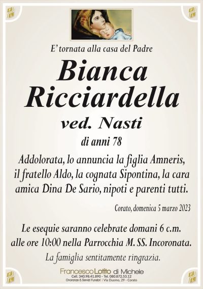 E’ tornata alla casa del PadreBianca
Ricciardella
ved. Nasti
di anni 78
Addolorata, lo annuncia la figlia Amneris,
il fratello Aldo, la cognata Sipontina, la cara
amica Dina De Sario, nipoti e parenti tutti.
Corato, domenica 5 marzo 2023
Le esequie saranno celebrate domani 6 c.m.
alle ore 10:00 nella Parrocchia M. SS. Incoronata.
La famiglia sentitamente ringrazia.