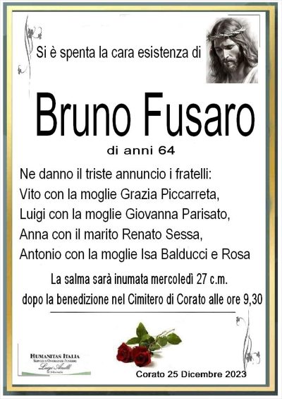 si è spenta la cara esistenza di Bruno Fusaro di anni 64 ne danno il triste annuncio i fratelli vito con la moglie grazia piccarreta, luigi con la moglie grazia parisato, anna con il marito renato sessa, antonio con la moglie isa balducci e rosa. i funerali si svolgeranno martedi 27 dicembre alle ore 9,30 nel cimitero di corato