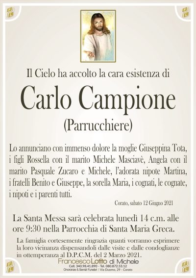 Il Cielo ha accolto la cara esistenza di
Carlo Campione
(Parrucchiere)
Lo annunciano con immenso dolore la moglie Giuseppina Tota,
i figli Rossella con il marito Michele Masciavè, Angela con il
marito Pasquale Zucaro e Michele, l’adorata nipote Martina,
i fratelli Benito e Giuseppe, la sorella Maria, i cognati, le cognate,
i nipoti e i parenti tutti.
Corato, sabato 12 Giugno 2021
La Santa Messa sarà celebrata lunedì 14 c.m. alle
ore 9:30 nella Parrocchia di Santa Maria Greca.
La famiglia cortesemente ringrazia quanti vorranno esprimere
la loro vicinanza dispensandoli dalle visite e dalle condoglianze
in ottemperanza al D.P.C.M. del 2 Marzo 2021.