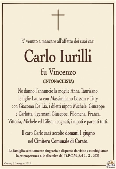 E’ venuto a mancare all’affetto dei suoi cari
Carlo Iurilli
fu Vincenzo
(INTONACHISTA)
Ne danno l’annuncio la moglie Anna Taurisano,
le figlie Laura con Massimiliano Bassan e Titty
con Giacomo De Lia, i diletti nipoti Michele, Giuseppe
e Carlotta, i germani Giuseppe, Filomena, Franca,
Vittoria, Michele ed Eilisa, i cognati, i nipoti e parenti tutti.
Il caro Carlo sarà accolto domani 1 giugno
nel Cimitero Comunale di Corato.
La famiglia sentitamente ringrazia e dispensa da visite e condoglianze
in ottemperanza alle direttive del D.P.C.M. del 2 – 3 – 2021.