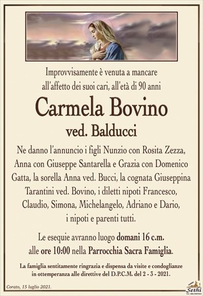 Improvvisamente è venuta a mancareall’affetto dei suoi cari, all’età di 90 anni
Carmela Bovino
ved. Balducci
Ne danno l’annuncio i figli Nunzio con Rosita Zezza,
Anna con Giuseppe Santarella e Grazia con Domenico Gatta, la sorella Anna ved. Bucci, la cognata Giuseppina
Tarantini ved. Bovino, i diletti nipoti Francesco,
Claudio, Simona, Michelangelo, Adriano e Dario,
i nipoti e parenti tutti.
Le esequie avranno luogo domani 16 c.m.
alle ore 10:00 nella Parrocchia Sacra Famiglia.
La famiglia sentitamente ringrazia e dispensa da visite e condoglianze
in ottemperanza alle direttive del D.P.C.M. del 2 – 3 – 2021.