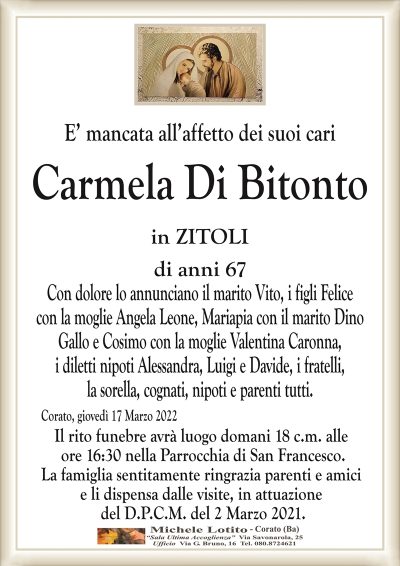 E’ mancata all’affetto dei suoi cari
Carmela Di Bitonto
in ZITOLI
di anni 67
Con dolore lo annunciano il marito Vito, i figli Felice
con la moglie Angela Leone, Mariapia con il marito Dino
Gallo e Cosimo con la moglie Valentina Caronna,
i diletti nipoti Alessandra, Luigi e Davide, i fratelli,
la sorella, cognati, nipoti e parenti tutti.
Corato, giovedì 17 Marzo 2022
Il rito funebre avrà luogo domani 18 c.m. alle
ore 16:30 nella Parrocchia di San Francesco.
La famiglia sentitamente ringrazia parenti e amici
e li dispensa dalle visite, in attuazione
del D.P.C.M. del 2 Marzo 2021.