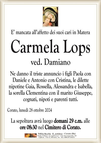 E’ mancata all’affetto dei suoi cari in Materaved. Damiano
Ne danno il triste annuncio i figli Paola con
Daniele e Antonio con Cristina, le dilette
nipotine Gaia, Rossella, Alessandra e Isabella,
la sorella Clementina con il marito Giuseppe,
cognati, nipoti e parenti tutti.
Corato, lunedì 28 ottobre 2024
La sepoltura avrà luogo domani 29 c.m. alle
ore 08:30 nel Cimitero di Corato.