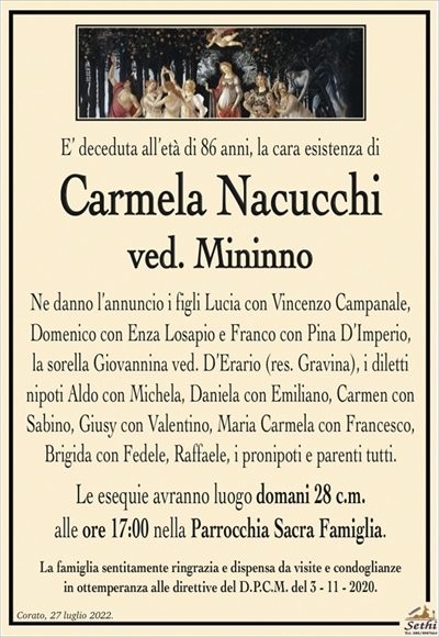 E’ deceduta all’età di 86 anni, la cara esistenza di
Carmela Nacucchi
ved. Mininno
Ne danno l’annuncio i figli Lucia con Vincenzo Campanale,
Domenico con Enza Losapio e Franco con Pina D’Imperio,
la sorella Giovannina ved. D’Erario (res. Gravina), i diletti nipoti Aldo con Michela, Daniela con Emiliano, Carmen con Sabino, Giusy con Valentino, Maria Carmela con Francesco, Brigida con Fedele, Raffaele, i pronipoti e parenti tutti.
Le esequie avranno luogo domani 28 c.m.
alle ore 17:00 nella Parrocchia Sacra Famiglia.
La famiglia sentitamente ringrazia e dispensa da visite e condoglianze
in ottemperanza alle direttive del D.P.C.M. del 3 – 11 – 2020.