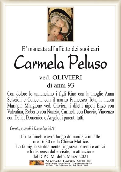 E’ mancata all’affetto dei suoi cari
Carmela Peluso
ved. OLIVIERI
di anni 93
Con dolore lo annunciano i figli Rino con la moglie Anna
Sciscioli e Concetta con il marito Francesco Tota, la nuora
Mariapia Mangione ved. Olivieri, i diletti nipoti Enzo con
Valentina, Roberto con Nunzia, Carmela con Duccio, Vincenzo
con Delia, Domenico e Angelo, i parenti tutti.
Corato, giovedì 2 Dicembre 2021
Il rito funebre avrà luogo domani 3 c.m. alle
ore 16:30 nella Chiesa Matrice.
La famiglia sentitamente ringrazia parenti e amici
e li dispensa dalle visite, in attuazione
del D.P.C.M. del 2 Marzo 2021.