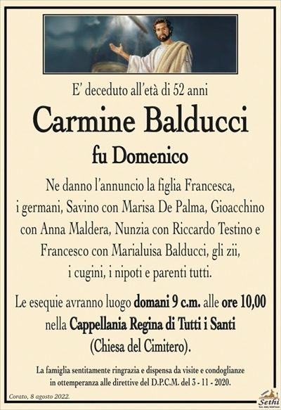 E’ deceduto all’età di 52 anni
Carmine Balducci
fu Domenico
Ne danno l’annuncio la figlia Francesca,
i germani, Savino con Marisa De Palma, Gioacchino
con Anna Maldera, Nunzia con Riccardo Testino e
Francesco con Marialuisa Balducci, gli zii,
i cugini, i nipoti e parenti tutti.
Le esequie avranno luogo domani 9 c.m. alle ore 10,00
nella Cappellania Regina di Tutti i Santi
(Chiesa del Cimitero).
La famiglia sentitamente ringrazia e dispensa da visite e condoglianze
in ottemperanza alle direttive del D.P.C.M. del 3 – 11 – 2020.