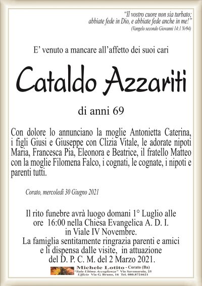 ‘‘Il vostro cuore non sia turbato; abbiate fede in Dio, e abbiate fede anche in me!’’
(Vangelo secondo Giovanni 14:1 Nr94)
E’ venuto a mancare all’affetto dei suoi cari
Cataldo Azzariti
di anni 69
Con dolore lo annunciano la moglie Antonietta Caterina,
i figli Giusi e Giuseppe con Clizia Vitale, le adorate nipoti
Maria, Francesca Pia, Eleonora e Beatrice, il fratello Matteo
con la moglie Filomena Falco, i cognati, le cognate, i nipoti e
parenti tutti.
Corato, mercoledì 30 Giugno 2021
Il rito funebre avrà luogo domani 1° Luglio alle
ore 16:00 nella Chiesa Evangelica A. D. I.
in Viale IV Novembre.
La famiglia sentitamente ringrazia parenti e amici
e li dispensa dalle visite, in attuazione
del D. P. C. M. del 2 Marzo 2021.
