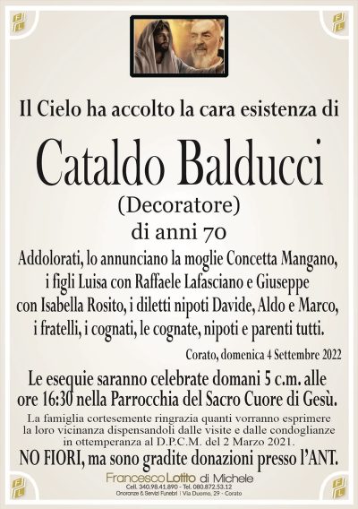 Cataldo Balduccidi anni 70
Il Cielo ha accolto la cara esistenza di
(Decoratore)
Addolorati, lo annunciano la moglie Concetta Mangano,
i figli Luisa con Raffaele Lafasciano e Giuseppe
con Isabella Rosito, i diletti nipoti Davide, Aldo e Marco,
i fratelli, i cognati, le cognate, nipoti e parenti tutti.
La famiglia cortesemente ringrazia quanti vorranno esprimere
la loro vicinanza dispensandoli dalle visite e dalle condoglianze
in ottemperanza al D.P.C.M. del 2 Marzo 2021.
Corato, domenica 4 Settembre 2022
Le esequie saranno celebrate domani 5 c.m. alle
ore 16:30 nella Parrocchia del Sacro Cuore di Gesù.
NO FIORI, ma sono gradite donazioni presso l’ANT.