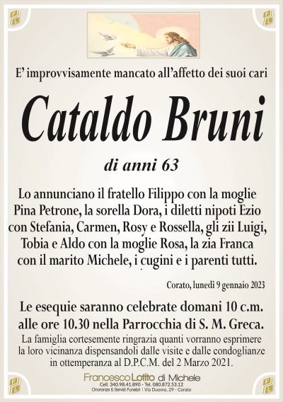 È improvvisamente mancato all’affetto dei suoi cariCataldo Bruni
di anni 63
Lo annunciano il fratello Filippo con la moglie Pina Petrone, la sorella Dora, i diletti nipoti Ezio con Stefania, Carmen, Rosy e Rossella, gli zii Luigi, Tobia e Aldo con la moglie Rosa, la zia Franca con il marito Michele, i cugini e i parenti tutti.
Corato, lunedì 9 gennaio 2023
Le esequie saranno celebrate domani 10 c.m. alle ore 10.30 nella Parrocchia di S.M.Greca.
La famiglia cortesemente ringrazia quanti vorranno esprimere
la loro vicinanza dispensandoli dalle visite e dalle condoglianze
in ottemperanza al D.P.C.M. del 2 Marzo 2021.