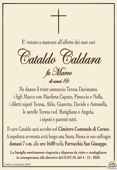E’ venuto a mancare all’affetto dei suoi cari
Cataldo Caldara
fu Marco
di anni 86
Ne danno il triste annuncio Teresa Darimateo,
i figli Marco con Marilena Caputo, Pinuccio e Nella,
i diletti nipoti Teresa, Aldo, Gianvito, Davide e Antonella,
le sorelle Teresa ved. Rutigliano e Angela,
i nipoti e parenti tutti.
Il caro Cataldo sarà accolto nel Cimitero Comunale di Corato.
A sepoltura avvenuta avrà luogo una Santa Messa in suo suffragio domani 7 c.m. alle ore 16:00 nella Parrocchia San Giuseppe.
La famiglia sentitamente ringrazia e dispensa da visite e condoglianze
in ottemperanza alle direttive del D.P.C.M. del 4 – 12 – 2020.