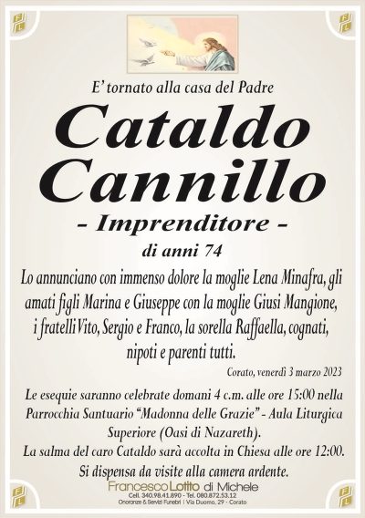 E’ tornato alla casa del PadreCataldo
Cannillo
– Imprenditore –
di anni 74
Lo annunciano con immenso dolore la moglie Lena Minafra, gli
amati figli Marina e Giuseppe con la moglie Giusi Mangione,
i fratelli Vito, Sergio e Franco, la sorella Raffaella, cognati,
nipoti e parenti tutti.
Corato, venerdì 3 marzo 2023
Le esequie saranno celebrate domani 4 c.m. alle ore 15:00 nella
Parrocchia Santuario ‘‘Madonna delle Grazie’’ – Aula Liturgica
Superiore (Oasi di Nazareth).
La salma del caro Cataldo sarà accolta in Chiesa alle ore 12:00.
Si dispensa da visite alla camera ardente.