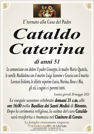 E’ tornato alla Casa del PadreCataldo
Caterina
di anni 51
Lo annunciano con dolore il padre Giuseppe, la madre Maria Quatela,
le sorelle Maddalena con il marito Luigi Iannone e Grazia con il marito
Lorenzo Tridente, le dilette nipotine Lucia, Marina, Rosa e Mia,
gli zii, i cugini e i parenti tutti.
Corato, giovedì 30 maggio 2024
Le esequie saranno celebrate domani 31 c.m. alle
ore 16:00 nella Basilica dei Santi Medici di Bitonto.
Dopo la cerimonia religiosa, la salma del caro Cataldo
sarà trasferita e inumata nel Cimitero di Corato.
La famiglia sentitamente ringrazia.