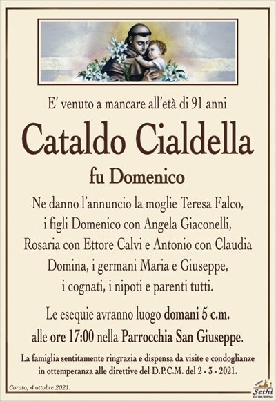 E’ venuto a mancare all’età di 91 anni
Cataldo Cialdella
fu Domenico
Ne danno l’annuncio la moglie Teresa Falco,
i figli Domenico con Angela Giaconelli,
Rosaria con Ettore Calvi e Antonio con Claudia Domina, i germani Maria e Giuseppe,
i cognati, i nipoti e parenti tutti.
Le esequie avranno luogo domani 5 c.m.
alle ore 17:00 nella Parrocchia San Giuseppe.
La famiglia sentitamente ringrazia e dispensa da visite e condoglianze
in ottemperanza alle direttive del D.P.C.M. del 2 – 3 – 2021.