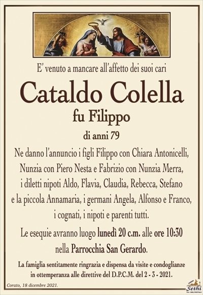 E’ venuto a mancare all’affetto dei suoi cari
Fabrizio Colella
fu Filippo
di anni 79
Ne danno l’annuncio i figli Filippo con Chiara Antonicelli,
Nunzia con Piero Nesta e Fabrizio con Nunzia Merra,
i diletti nipoti Aldo, Flavia, Claudia, Rebecca, Stefano
e la piccola Annamaria, i germani Angela, Alfonso e Franco,
i cognati, i nipoti e parenti tutti.
Le esequie avranno luogo lunedì 20 c.m. alle ore 10:30
nella Parrocchia San Gerardo.
La famiglia sentitamente ringrazia e dispensa da visite e condoglianze
in ottemperanza alle direttive del D.P.C.M. del 2 – 3 – 2021.