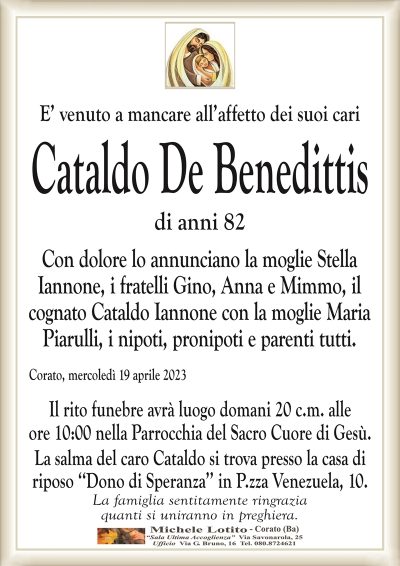E’ venuto a mancare all’affetto dei suoi cari Cataldo De Benedittis
di anni 82
Con dolore lo annunciano la moglie Stella
Iannone, i fratelli Gino, Anna e Mimmo, il
cognato Cataldo Iannone con la moglie Maria
Piarulli, i nipoti, pronipoti e parenti tutti.
Corato, mercoledì 19 aprile 2023
Il rito funebre avrà luogo domani 20 c.m. alle
ore 10:00 nella Parrocchia del Sacro Cuore di Gesù.
La salma del caro Cataldo si trova presso la casa di
riposo ‘‘Dono di Speranza’’ in P.zza Venezuela, 10.
La famiglia sentitamente ringrazia
quanti si uniranno in preghiera.