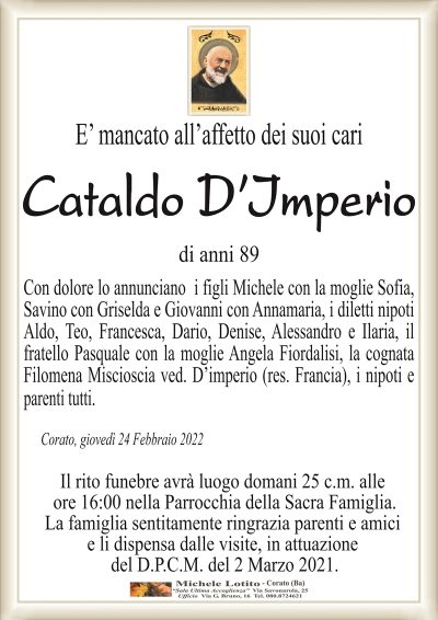 E’ mancato all’affetto dei suoi cari
CATALDO D’IMPERIO 
di anni 89
Con dolore lo annunciano i figli Michele con la moglie Sofia,
Savino con Griselda e Giovanni con Annamaria, i diletti nipoti
Aldo, Teo, Francesca, Dario, Denise, Alessandro e Ilaria, il
fratello Pasquale con la moglie Angela Fiordalisi, la cognata
Filomena Miscioscia ved. D’imperio (res. Francia), i nipoti e
parenti tutti.
Corato, giovedì 24 Febbraio 2022
Il rito funebre avrà luogo domani 25 c.m. alle
ore 16:00 nella Parrocchia della Sacra Famiglia.
La famiglia sentitamente ringrazia parenti e amici
e li dispensa dalle visite, in attuazione
del D.P.C.M. del 2 Marzo 2021.