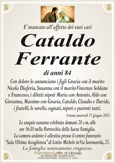 E’ mancato all’affetto dei suoi cariCataldo
Ferrante
di anni 84
Con dolore lo annunciano i figli Grazia con il marito
Nicola Diaferia, Susanna con il marito Vincenzo Soldano
e Francesco, i diletti nipoti Maria con Antonio, Aldo con
Giovanna, Massimo con Grazia, Cataldo, Claudio e Davide,
i fratelli, le sorelle, cognati, nipoti e parenti tutti.
Corato, martedì 27 giugno 2023
Le esequie saranno celebrate domani 28 c.m. alle
ore 16:30 nella Parrocchia della Sacra Famiglia.
La camera ardente è allestita presso il centro funerario
‘‘Sala Ultima Accoglienza’’ di Lotito Michele in Via Savonarola, 25.
La famiglia sentitamente ringrazia.