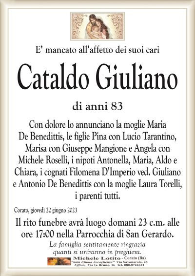 E’ mancato all’affetto dei suoi cariCataldo Giuliano
di anni 83
Con dolore lo annunciano la moglie Maria
De Benedittis, le figlie Pina con Lucio Tarantino,
Marisa con Giuseppe Mangione e Angela con
Michele Roselli, i nipoti Antonella, Maria, Aldo e
Chiara, i cognati Filomena D’Imperio ved. Giuliano
e Antonio De Benedittis con la moglie Laura Torelli,
i parenti tutti.
Corato, giovedì 22 giugno 2023
Il rito funebre avrà luogo domani 23 c.m. alle
ore 17:00 nella Parrocchia di San Gerardo.
La famiglia sentitamente ringrazia
quanti si uniranno in preghiera.