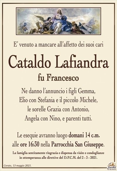 E’ venuto a mancare all’affetto dei suoi cari
Cataldo Lafiandra
fu Francesco
Ne danno l’annuncio i figli Gemma,
Elio con Stefania e il piccolo Michele,
le sorelle Grazia con Antonio,
Angela con Nino, e parenti tutti.
Le esequie avranno luogo domani 14 c.m.
alle ore 16:30 nella Parrocchia San Giuseppe.
La famiglia sentitamente ringrazia e dispensa da visite e condoglianze
in ottemperanza alle direttive del D.P.C.M. del 2 – 3 – 2021.