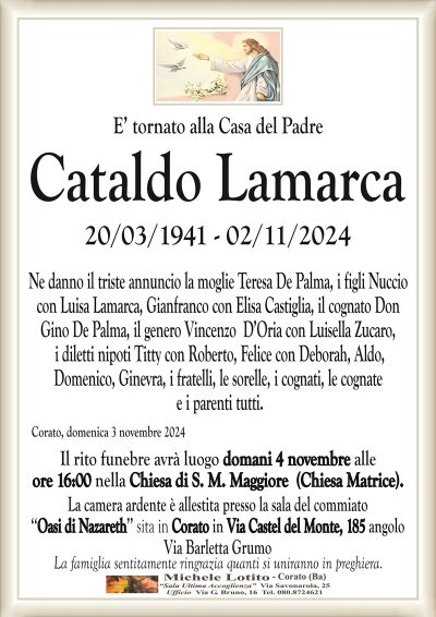 E’ tornato alla Casa del PadreCataldo
Lamarca
Ne danno il triste annuncio la moglie Teresa De Palma, i figli Nuccio
con Luisa Lamarca, Gianfranco con Elisa Castiglia, il cognato Don Gino
De Palma, il genero Vincenzo D’Oria con Luisella Zucaro,
i diletti nipoti Titty con Roberto, Felice con Deborah, Aldo,
Domenico, Ginevra, i fratelli, le sorelle, i cognati, le cognate
e i parenti tutti.
Corato, domenica 3 novembre 2024
Il rito funebre avrà luogo domani 4 novembre alle
ore 16:00 nella Chiesa di S. M. Maggiore (Chiesa Matrice).
La camera ardente è allestita presso la sala del commiato
‘‘Oasi di Nazareth’’ sita in Corato in Via Castel del Monte, 185 angolo
Via Barletta Grumo