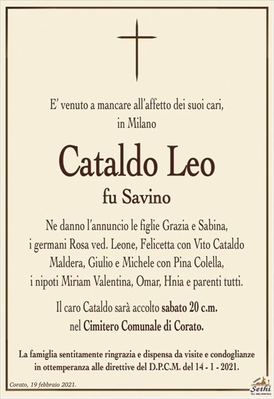 E’ venuto a mancare all’affetto dei suoi cari,in Milano
Cataldo Leo
fu Savino
Ne danno l’annuncio le figlie Grazia e Sabina,
i germani Rosa ved. Leone, Felicetta con Vito Cataldo
Maldera, Giulio e Michele con Pina Colella,
i nipoti Miriam Valentina, Omar, Hnia e parenti tutti.
Il caro Cataldo sarà accolto sabato 20 c.m.
nel Cimitero Comunale di Corato.
La famiglia sentitamente ringrazia e dispensa da visite e condoglianze
in ottemperanza alle direttive del D.P.C.M. del 14 – 1 – 2021.