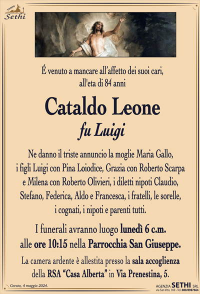 É venuto a mancare all’affetto dei suoi cari,all’eta di 84 anni
Cataldo Leone
fu Luigi
Ne danno il triste annuncio la moglie Maria Gallo,
i figli Luigi con Pina Loiodice, Grazia con Roberto Scarpa
e Milena con Roberto Olivieri, i diletti nipoti Claudio,
Stefano, Federica, Aldo e Francesca, i fratelli, le sorelle,
i cognati, i nipoti e parenti tutti.
I funerali avranno luogo lunedì 6 c.m.
alle ore 10:15 nella Parrocchia San Giuseppe.
La camera ardente è allestita presso la sala accoglienza
della RSA “Casa Alberta” in Via Prenestina, 5.