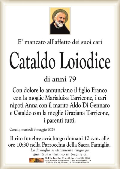 E’ mancato all’affetto dei suoi cariCataldo Loiodice
di anni 79
Con dolore lo annunciano il figlio Franco
con la moglie Marialuisa Tarricone, i cari
nipoti Anna con il marito Aldo Di Gennaro
e Cataldo con la moglie Graziana Tarricone,
i parenti tutti.
Corato, martedì 9 maggio 2023
Il rito funebre avrà luogo domani 10 c.m. alle
ore 10:30 nella Parrocchia della Sacra Famiglia.
La famiglia sentitamente ringrazia
quanti si uniranno in preghiera.