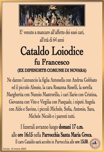 E’ venuto a mancare all’affetto dei suoi cari, all’età di 64 anni
Cataldo Loiodice
fu Francesco
(EX DIPENDENTE COMUNE DI NOVARA)
Ne danno l’annuncio la figlia Antonella con Andrea Gobbato
ed il piccolo Alessio, la cara Rosanna Roselli, la sorella
Margherita con Nunzio Mastrorillo, i cari Ilario con Cristina,
Giovanna con Vito e Virgilia con Pasquale, i nipoti Angela
con Aldo e Savino, i piccoli Michele, Sofia, Antonio, Sara,
Michele Nicolò e i parenti tutti.
I funerali avranno luogo domani 17 c.m.
alle ore 16:15 nella Parrocchia Santa Maria Greca.
Il caro Cataldo sarà accolto in Parrocchia alle ore 13:30.