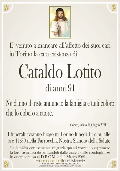E’ venuto a mancare all’affetto dei suoi cari in Torino la cara esistenza di
Cataldo Lotito
di anni 91
Ne danno il triste annuncio la famiglia e tutti coloro
che lo ebbero a cuore.
Corato, 12 Giugno 2021
I funerali avranno luogo in Torino lunedì 14 c.m. alle
ore 11:30 nella Parrocchia Nostra Signora della Salute
