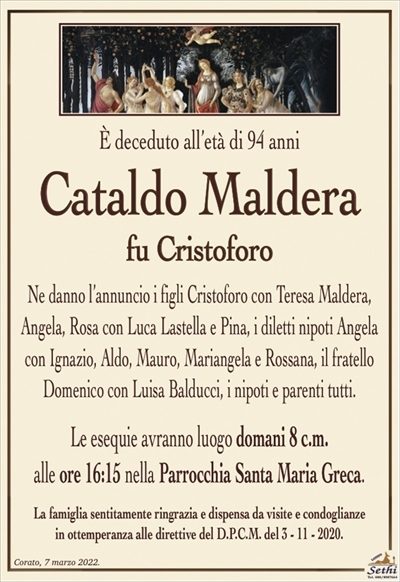 È deceduto all’età di 94 anni
Cataldo Maldera
fu Cristoforo
Ne danno l’annuncio i figli Cristoforo con Teresa Maldera, Angela, Rosa con Luca Lastella e Pina, i diletti nipoti Angela con Ignazio, Aldo, Mauro, Mariangela e Rossana, il fratello Domenico con Luisa Balducci, i nipoti e parenti tutti.
Le esequie avranno luogo domani 8 c.m.
alle ore 16:15 nel Santa Maria Greca.
La famiglia sentitamente ringrazia e dispensa da visite e condoglianze
in ottemperanza alle direttive del D.P.C.M. del 3 – 11 – 2020.