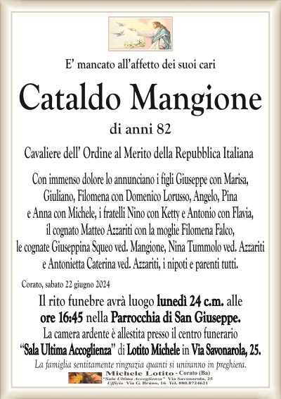 CataldoMangione di anni 82
Cavaliere dell’ Ordine al Merito della Repubblica Italiana
Con immenso dolore lo annuncialuno i figli Giuseppe con Marisa,
Giuliano, Filomena con Domenico Lorusso, Angelo, Pina
e Anna con Michele, i fratelli Nino con Ketty e Antonio con Flavia,
il cognato Matteo Azzariti con la moglie Filomena Falco,
le cognate Giuseppina Squeo ved. Mangione, Nina Tummolo ved. Azzariti
e Antonietta Caterina ved. Azzariti, i nipoti e parenti tutti.
Corato, sabato 22 giugno 2024
Il rito funebre avrà luogo lunedì 24 c.m. alle
ore 16:45 nella Parrocchia di San Giuseppe.
La camera ardente è allestita presso il centro funerario
‘‘Sala Ultima Accoglienza’’ di Lotito Michele in Via Savonarola, 25.