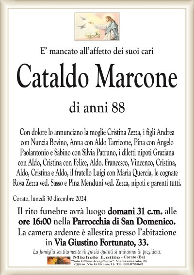 E’ mancato all’affetto dei suoi cariCataldo Marcone
di anni 88
Con dolore lo annunciano la moglie Cristina Zezza, i figli Andrea
con Nunzia Bovino, Anna con Aldo Tarricone, Pina con Angelo
Paolantonio e Sabino con Silvia Patruno, i diletti nipoti Graziana
con Aldo, Cristina con Felice, Aldo, Francesco, Vincenzo, Cristina,
Aldo, Cristina e Aldo, il fratello Luigi con Maria Quercia, le cognate
Rosa Zezza ved. Sasso e Pina Menduni ved. Zezza, nipoti e parenti tutti.
Il rito funebre avrà luogo domani 31 c.m. alle
ore 16:00 nella Parrocchia di San Domenico.
La camera ardente è allestita presso l’abitazione
in Via Giustino Fortunato, 33.
La famiglia sentitamente ringrazia quanti si uniranno in preghiera.