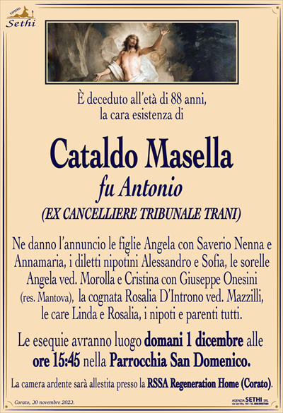 È deceduto all’età di 88 anni, la cara esistenza di
Cataldo Masella
fu Antonio
(EX CANCELLIERE TRIBUNALE TRANI)
Ne danno l’annuncio le figlie Angela con Saverio Nenna e Annamaria, i diletti nipotini Alessandro e Sofia, le sorelle Angela ved. Morolla e Cristina con Giuseppe Onesini (res. Mantova), la cognata Rosalia D’Introno ved. Mazzilli, le care Linda e Rosalia, i nipoti e parenti tutti.
Le esequie avranno luogo domani 1 dicembre alle ore 15:45 nella Parrocchia San Domenico.
La camera ardente sarà allestita presso la RSSA Regeneration Home (Corato).