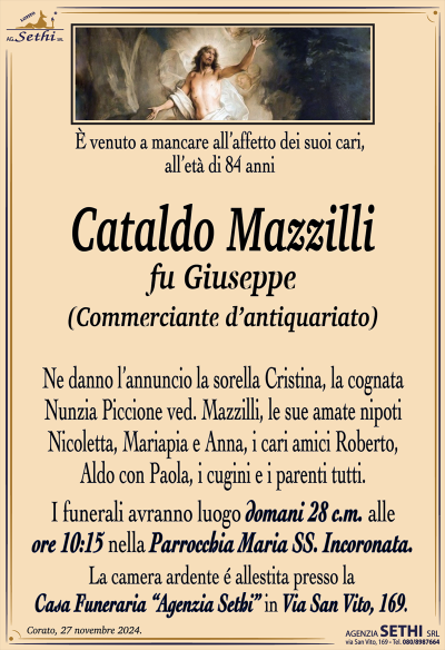 È venuto a mancare all’affetto dei suoi cari, all’età di 84 anni
Cataldo Mazzilli
fu Giuseppe
(Commerciante d’antiquariato)
Ne danno l’annuncio la sorella Cristina, la cognata Nunzia Piccione ved. Mazzilli, le sue amate nipoti Nicoletta, Mariapia e Anna, i cari amici Roberto, Aldo con Paola, i cugini e i parenti tutti.
Le esequie avranno luogo domani 28 c.m. alle ore 10:15 presso la parrocchia Maria SS. Incoronata.
La camera ardente è allestita presso la casa funeraria Agenzia Sethi in via San Vito 169.