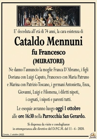 E’ deceduta all’età di 74 anni, la cara esistenza di
Cataldo Mennuni
fu Francesco
(MURATORE)
Ne danno l’annuncio la moglie Franca D’Abramo, i figli
Doriana con Luigi Caputo, Francesco con Maria Patruno
e Marina con Patrizio Toscano, i germani Antonietta, Enza,
Giovanni, Luigi e Filomena, i diletti nipoti,
i cognati, i nipoti e parenti tutti.
Le esequie avranno luogo oggi 1 ottobre
alle ore 16:30 nella Parrocchia San Gerardo.
Si dispensa da visite e condoglianze
in ottemperanza alle direttive del D.P.C.M. del 11 – 6 – 2020.
