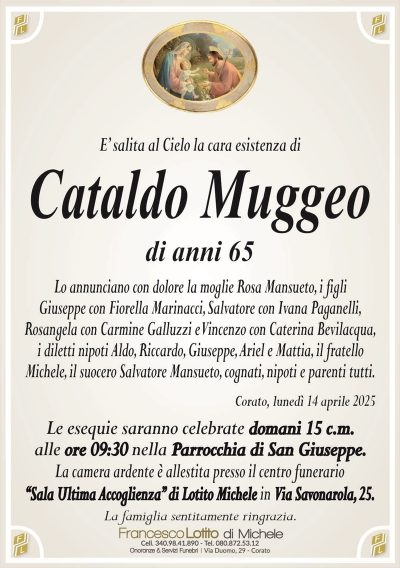 E’ salita al Cielo la cara esistenza diCataldo Muggeo
di anni 65
Lo annunciano con dolore la moglie Rosa Mansueto, i figli
Giuseppe con Fiorella Marinacci, Salvatore con Ivana Paganelli,
Rosangela con Carmine Galluzzi e Vincenzo con Caterina Bevilacqua,
i diletti nipoti Aldo, Riccardo, Giuseppe, Ariel e Mattia, il fratello
Michele, il suocero Salvatore Mansueto, cognati, nipoti e parenti tutti.
Corato, lunedì 14 aprile 2025
Le esequie saranno celebrate domani 15 c.m.
alle ore 09:30 nella Parrocchia di San Giuseppe.
La camera ardente è allestita presso il centro funerario
‘‘Sala Ultima Accoglienza’’ di Lotito Michele in Via Savonarola, 25.
La famiglia sentitamente ringrazia.