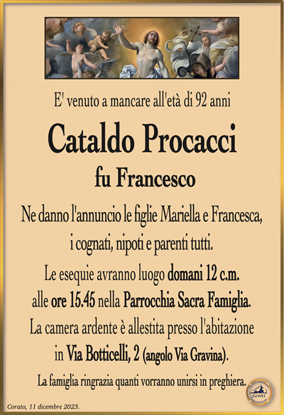 E’ venuto a mancare all’età di 92 anni
Cataldo Procacci
fu Francesco
Ne danno l’annuncio le figlie Mariella e Francesca,
i cognati, nipoti e parenti tutti.
Le esequie avranno luogo domani 12 c.m.
alle ore 15.45 nella Parrocchia Sacra Famiglia.
La camera ardente è allestita presso l’abitazione
in Via Botticelli, 2 (angolo Via Gravina).
La famiglia ringrazia quanti vorranno unirsi in preghiera.
